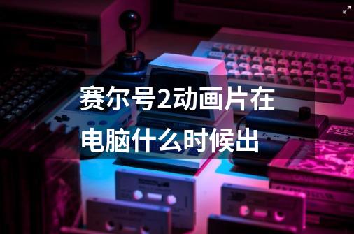 赛尔号2动画片在电脑什么时候出-第1张-游戏信息-龙启网
