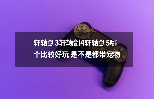 轩辕剑3轩辕剑4轩辕剑5哪个比较好玩 是不是都带宠物-第1张-游戏信息-龙启网