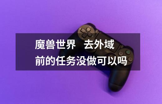 魔兽世界 去外域前的任务没做可以吗-第1张-游戏信息-龙启网