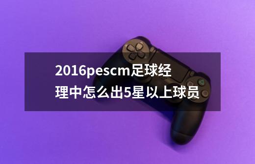 2016pescm足球经理中怎么出5星以上球员-第1张-游戏信息-龙启网