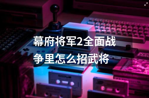 幕府将军2全面战争里怎么招武将-第1张-游戏信息-龙启网