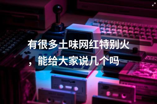 有很多土味网红特别火,能给大家说几个吗-第1张-游戏信息-龙启网