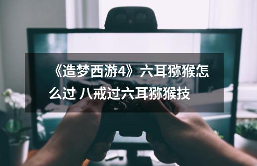 《造梦西游4》六耳猕猴怎么过 八戒过六耳猕猴技-第1张-游戏信息-龙启网