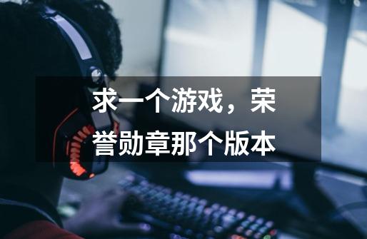 求一个游戏，荣誉勋章那个版本-第1张-游戏信息-龙启网
