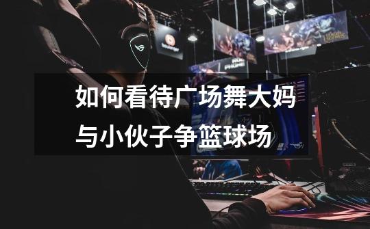 如何看待广场舞大妈与小伙子争篮球场-第1张-游戏信息-龙启网