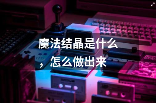 魔法结晶是什么,怎么做出来-第1张-游戏信息-龙启网