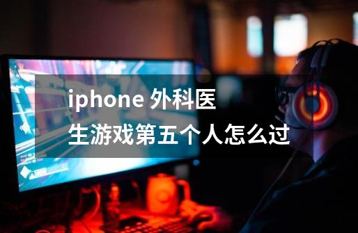 iphone 外科医生游戏第五个人怎么过-第1张-游戏信息-龙启网