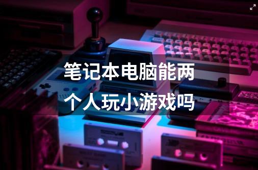 笔记本电脑能两个人玩小游戏吗-第1张-游戏信息-龙启网