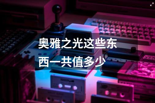 奥雅之光这些东西一共值多少-第1张-游戏信息-龙启网