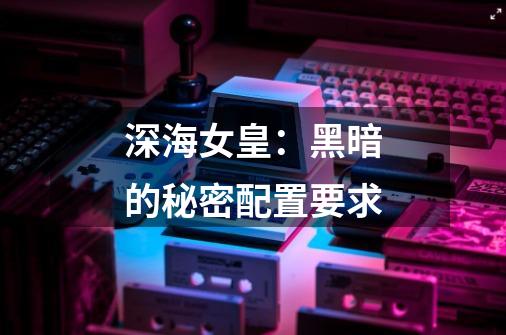 深海女皇:黑暗的秘密配置要求-第1张-游戏信息-龙启网