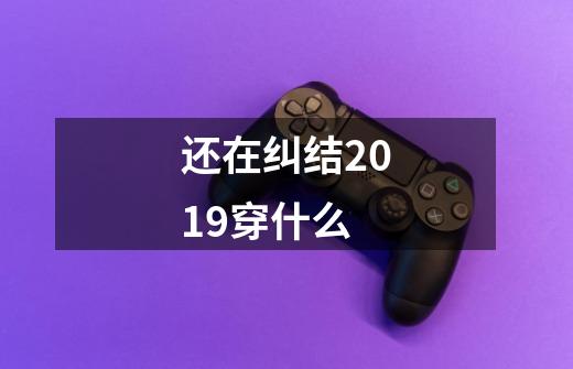 还在纠结2019穿什么-第1张-游戏信息-龙启网