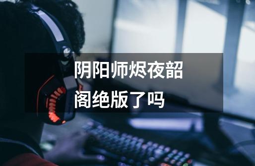 阴阳师烬夜韶阁绝版了吗-第1张-游戏信息-龙启网