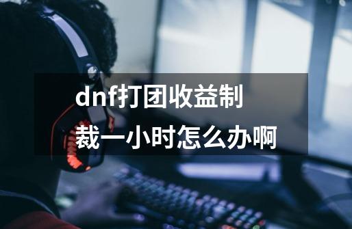 dnf打团收益制裁一小时怎么办啊-第1张-游戏信息-龙启网