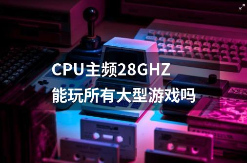 CPU主频2.8GHZ能玩所有大型游戏吗-第1张-游戏信息-龙启网