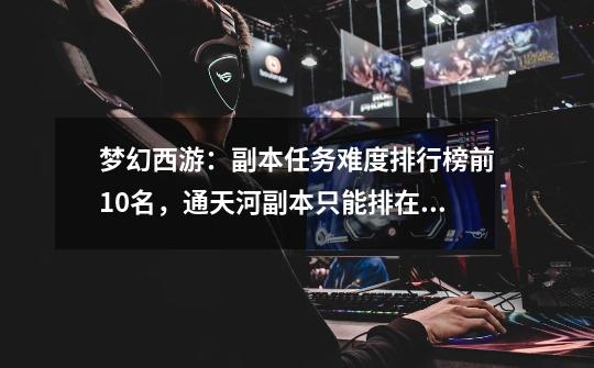 梦幻西游:副本任务难度排行榜前10名,通天河副本只能排在第9位-第1张-游戏信息-龙启网