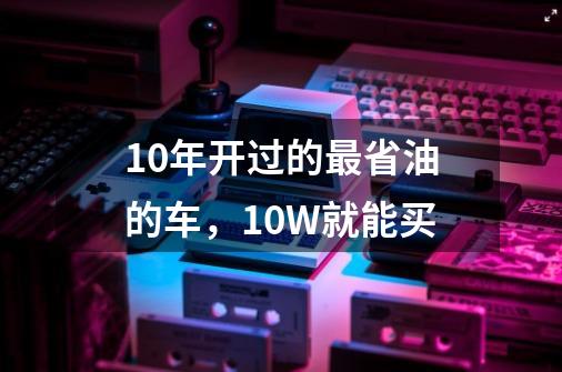 10年开过的最省油的车,10W就能买-第1张-游戏信息-龙启网
