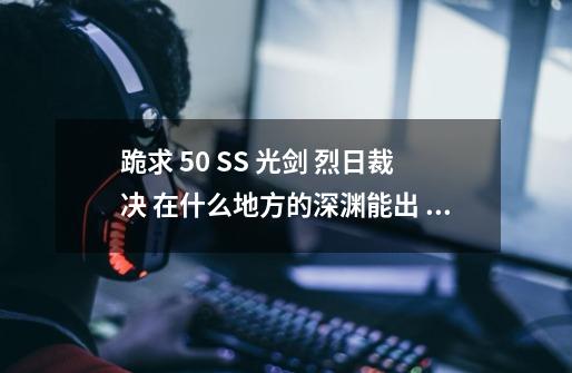 跪求 50 SS 光剑 烈日裁决 在什么地方的深渊能出 刷到的 给个答案 听别人说的就免了 知道的告诉一下啊-第1张-游戏信息-龙启网