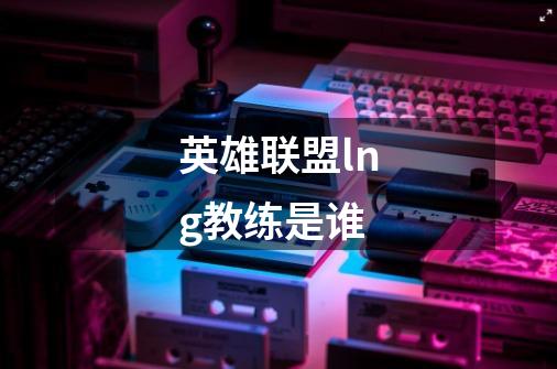 英雄联盟lng教练是谁-第1张-游戏信息-龙启网