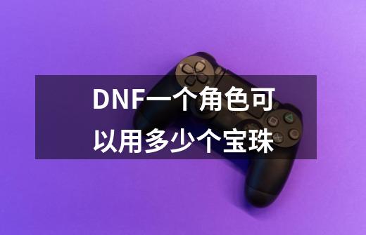 DNF一个角色可以用多少个宝珠-第1张-游戏信息-龙启网