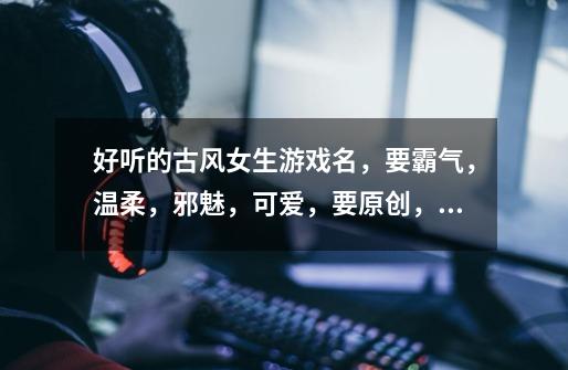 好听的古风女生游戏名,要霸气,温柔,邪魅,可爱,要原创,不要符号,一到六子,亲们帮帮忙呗,急需-第1张-游戏信息-龙启网