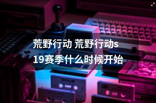 荒野行动 荒野行动s19赛季什么时候开始-第1张-游戏信息-龙启网