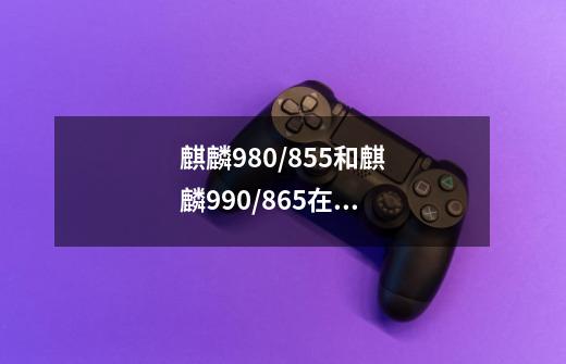麒麟980/855和麒麟990/865在高压游戏下性能推测如何-第1张-游戏信息-龙启网