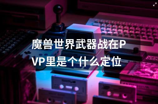 魔兽世界武器战在PVP里是个什么定位-第1张-游戏信息-龙启网