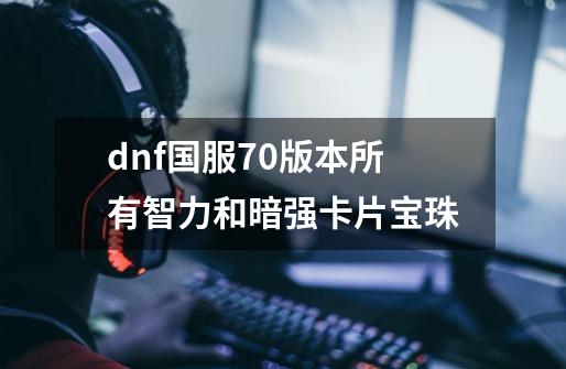 dnf国服70版本所有智力和暗强卡片宝珠-第1张-游戏信息-龙启网