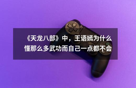 《天龙八部》中,王语嫣为什么懂那么多武功而自己一点都不会-第1张-游戏信息-龙启网