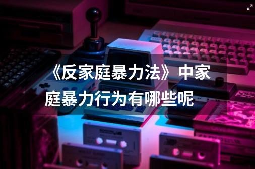 《反家庭暴力法》中家庭暴力行为有哪些呢-第1张-游戏信息-龙启网