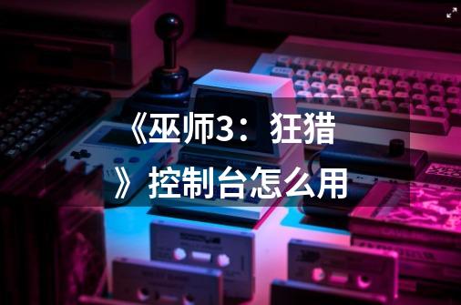 《巫师3:狂猎》控制台怎么用-第1张-游戏信息-龙启网