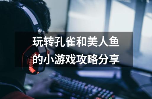 玩转孔雀和美人鱼的小游戏攻略分享-第1张-游戏信息-龙启网