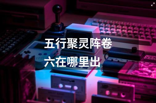 五行聚灵阵卷六在哪里出-第1张-游戏信息-龙启网