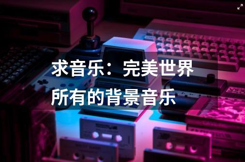 求音乐：完美世界所有的背景音乐-第1张-游戏信息-龙启网