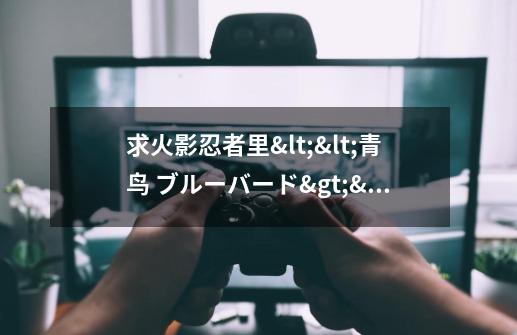 求火影忍者里<<青鸟 ブルーバード>>的歌词的中文翻译-第1张-游戏信息-龙启网