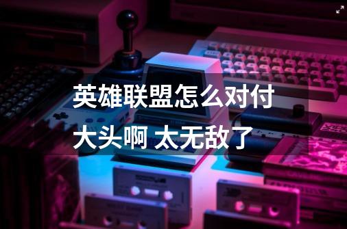 英雄联盟怎么对付大头啊 太无敌了-第1张-游戏信息-龙启网