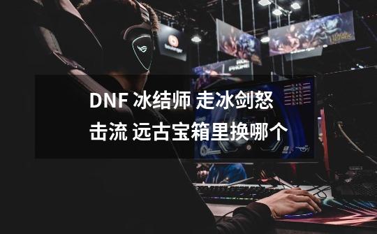 DNF 冰结师 走冰剑怒击流 远古宝箱里换哪个-第1张-游戏信息-龙启网