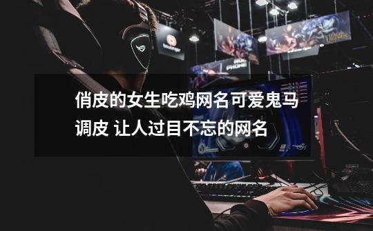 俏皮的女生吃鸡网名可爱鬼马调皮 让人过目不忘的网名-第1张-游戏信息-龙启网