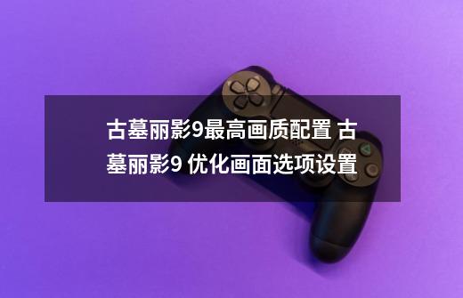古墓丽影9最高画质配置 古墓丽影9 优化画面选项设置-第1张-游戏信息-龙启网