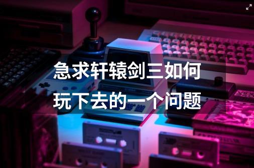 急求轩辕剑三如何玩下去的一个问题-第1张-游戏信息-龙启网