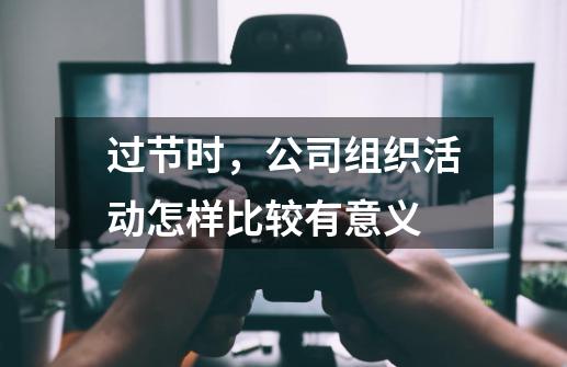 过节时,公司组织活动怎样比较有意义-第1张-游戏信息-龙启网
