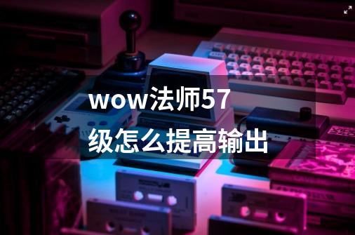 wow法师57级怎么提高输出-第1张-游戏信息-龙启网