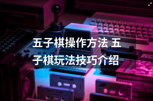 五子棋操作方法 五子棋玩法技巧介绍-第1张-游戏信息-龙启网
