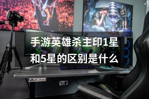 手游英雄杀主印1星和5星的区别是什么-第1张-游戏信息-龙启网