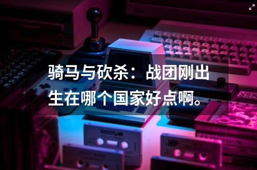 骑马与砍杀:战团刚出生在哪个国家好点啊。-第1张-游戏信息-龙启网
