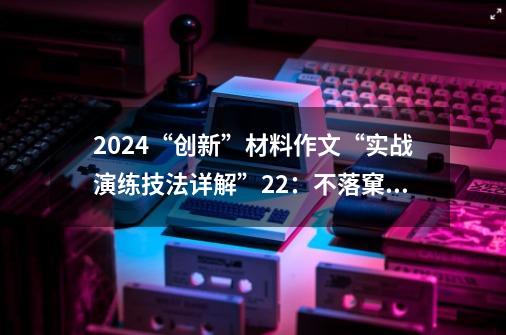 2024“创新”材料作文“实战演练+技法详解”22:不落窠臼,创新永恒(李佳瑶)-第1张-游戏信息-龙启网