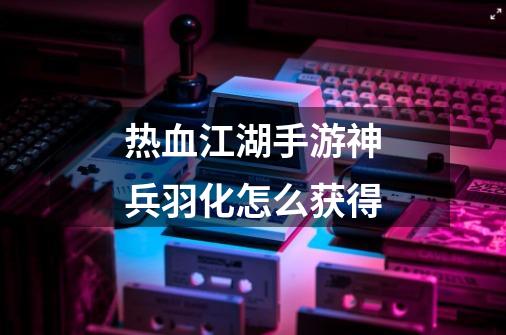 热血江湖手游神兵羽化怎么获得-第1张-游戏信息-龙启网
