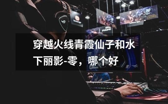 穿越火线青霞仙子和水下丽影-零,哪个好-第1张-游戏信息-龙启网