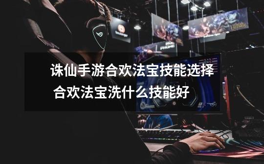 诛仙手游合欢法宝技能选择 合欢法宝洗什么技能好-第1张-游戏信息-龙启网