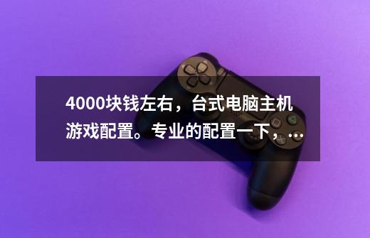 4000块钱左右,台式电脑主机游戏配置。专业的配置一下,谢谢。-第1张-游戏信息-龙启网